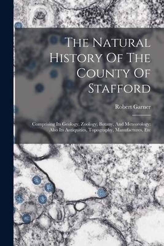 The Natural History Of The County Of Stafford: Comprising Its Geology, Zoology, Botany, And Meteorology: Also Its Antiquities, Topography, Manufacture