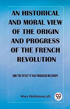 An historical and moral view of the origin and progress of the French Revolution And the effect it has produced in Europe
