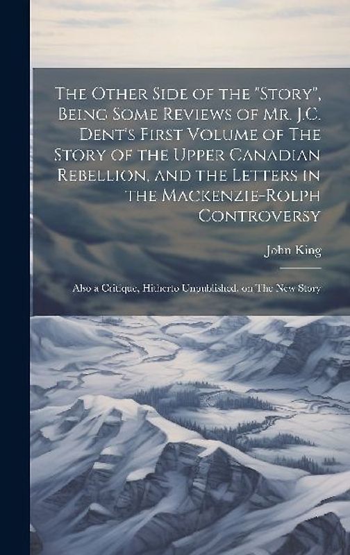 The Other Side of the "story", Being Some Reviews of Mr. J.C. Dent's First Volume of The Story of the Upper Canadian Rebellion, and the Letters in the