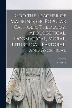 God the Teacher of Mankind, or, Popular Catholic Theology, Apologetical, Dogmatical, Moral, Liturgical, Pastoral, and Ascetical; Volume 3
