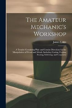 The Amateur Mechanic's Workshop: A Treatise Containing Plain and Concise Directions for the Manipulation of Wood and Metals: Including Casting, Forgin