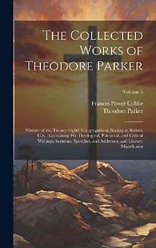 The Collected Works of Theodore Parker: Minister of the Twenty-Eighth Congregational Society at Boston, U.S.: Containing His Theological, Polemical, a
