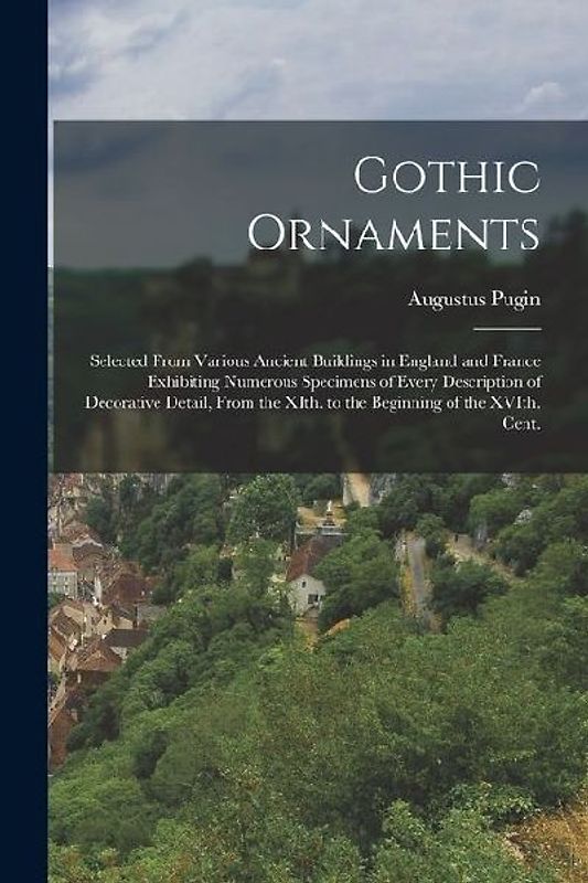 Gothic Ornaments: Selected From Various Ancient Buildings in England and France Exhibiting Numerous Specimens of Every Description of De