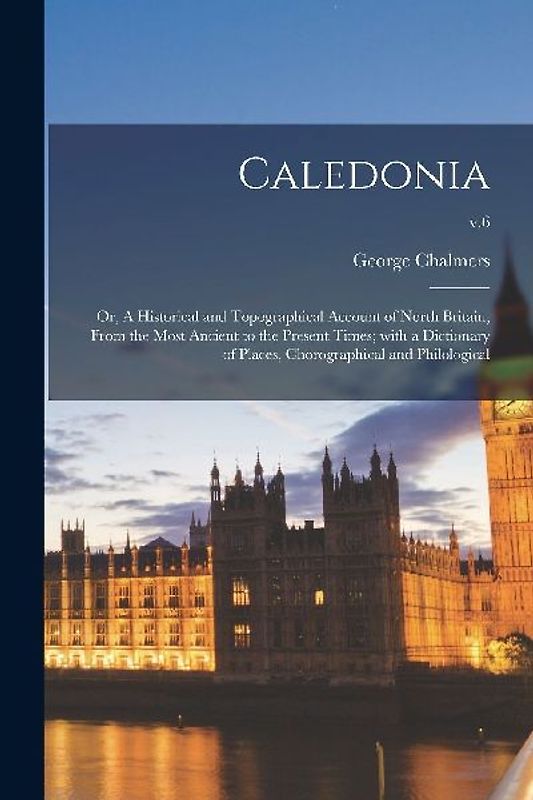 Caledonia; or, A Historical and Topographical Account of North Britain, From the Most Ancient to the Present Times; With a Dictionary of Places, Choro