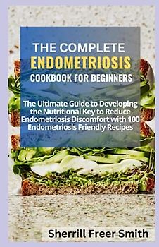 THE COMPLETE ENDOMETRIOSIS COOKBOOK FOR BEGINNERS: The Ultimate Guide to Developing the Nutritional Key to Reduce Endometriosis Discomfort with 100 Endometriosis Friendly Recipes