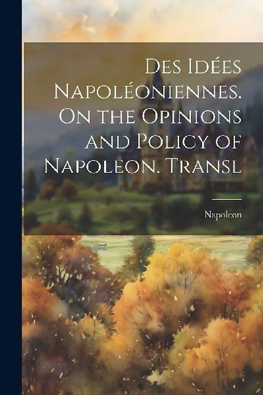 Des Idées Napoléoniennes. On the Opinions and Policy of Napoleon. Transl