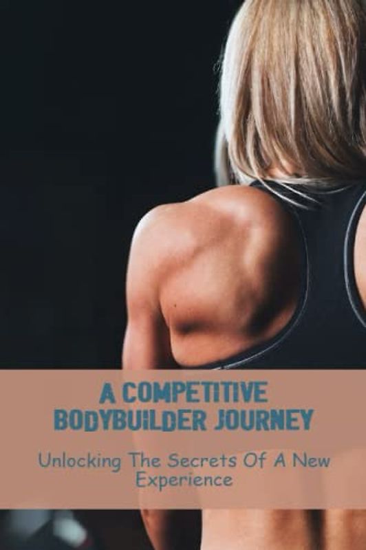A Competitive Bodybuilder Journey: Unlocking The Secrets Of A New Experience