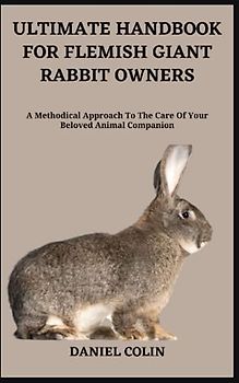 ULTIMATE HANDBOOK FOR FLEMISH GIANT RABBIT OWNERS: A Methodical Approach To The Care Of Your Beloved Animal Companion
