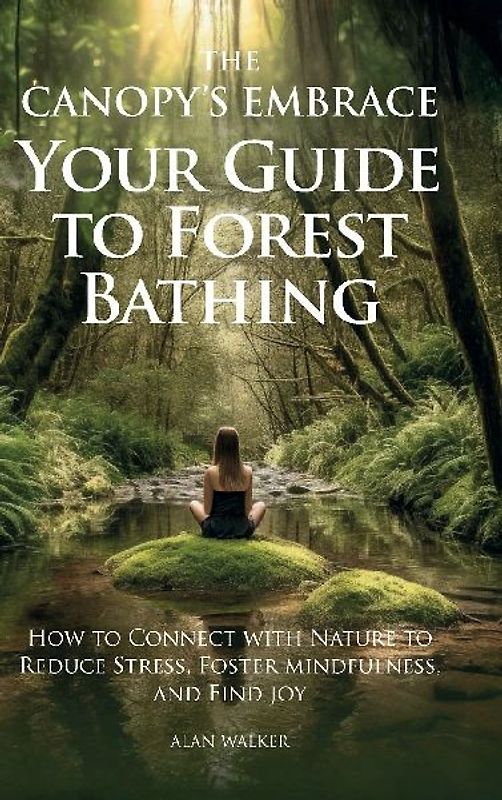 The Canopy's Embrace. Your Guide to Forest Bathing, How to Connect with Nature to Reduce Stress, Foster Mindfulness and Find Joy