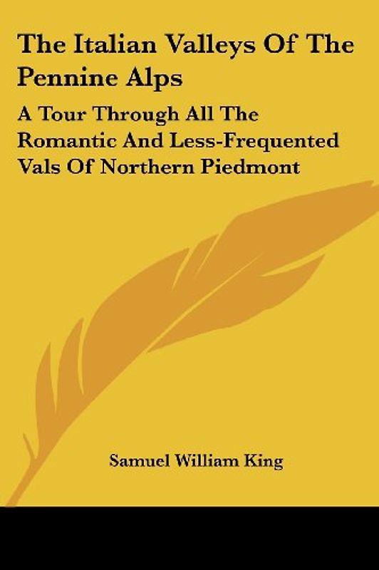 The Italian Valleys of the Pennine Alps: A Tour Through All the Romantic and Less-Frequented Vals of Northern Piedmont - Samuel William King