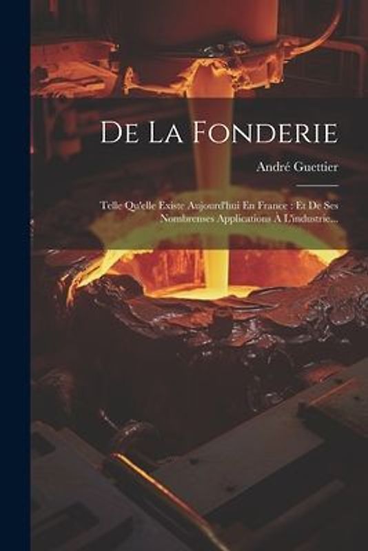 De La Fonderie: Telle Qu'elle Existe Aujourd'hui En France: Et De Ses Nombrenses Applications À L'industrie...