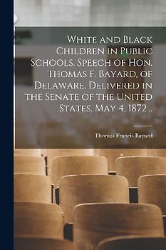 White and Black Children in Public Schools. Speech of Hon. Thomas F. Bayard, of Delaware, Delivered in the Senate of the United States, May 4, 1872 ..