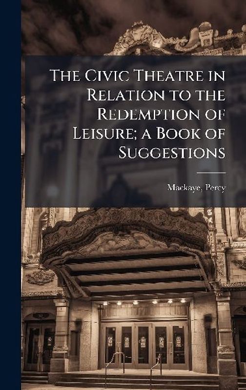The Civic Theatre in Relation to the Redemption of Leisure; a Book of Suggestions