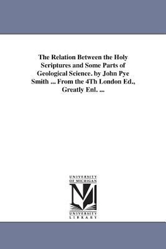 The Relation Between the Holy Scriptures and Some Parts of Geological Science. by John Pye Smith ... From the 4Th London Ed., Greatly Enl. ...