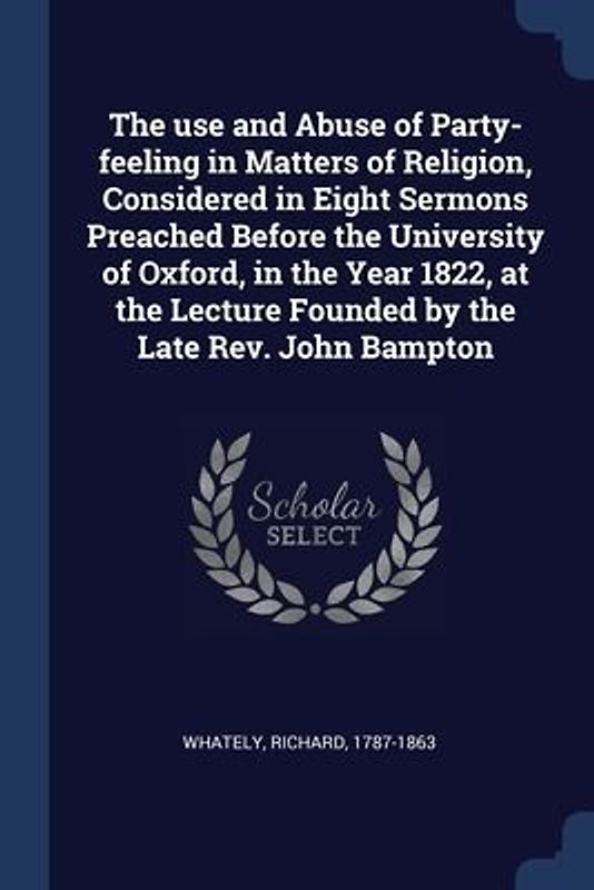 The use and Abuse of Party-feeling in Matters of Religion, Considered in Eight Sermons Preached Before the University of Oxford, in the Year 1822, at