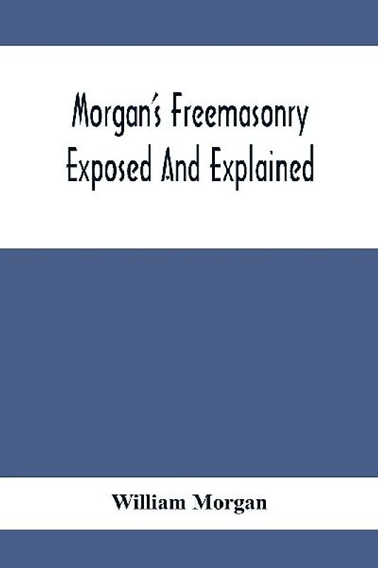 Morgan'S Freemasonry Exposed And Explained; Showing The Origin, History And Nature Of Masonry, Its Effects On The Government, And The Christian Religion And Containing A Key To All The Degrees Of Freemasonry, Giving A Clear And Correct View Of The Manner