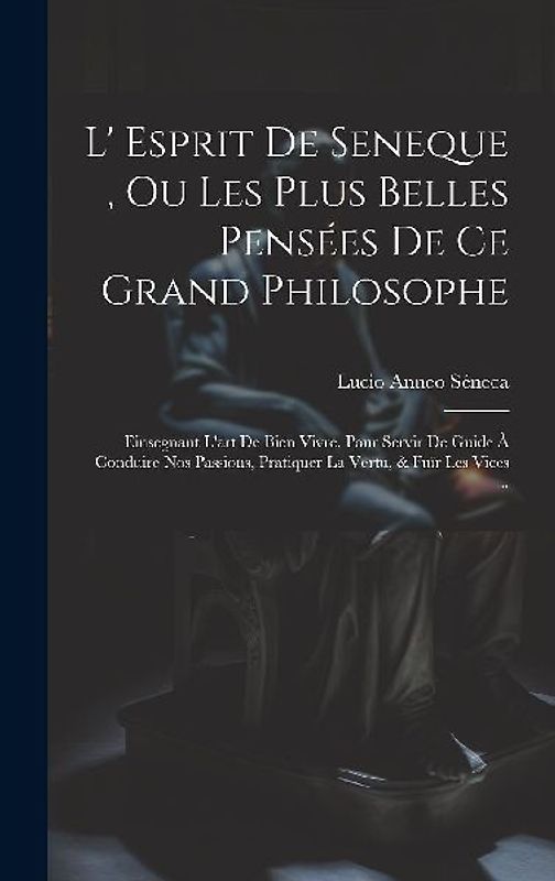 L' Esprit De Seneque, Ou Les Plus Belles Pensées De Ce Grand Philosophe: Einsegnant L'art De Bien Vivre. Pour Servir De Guide À Conduire Nos Passions,