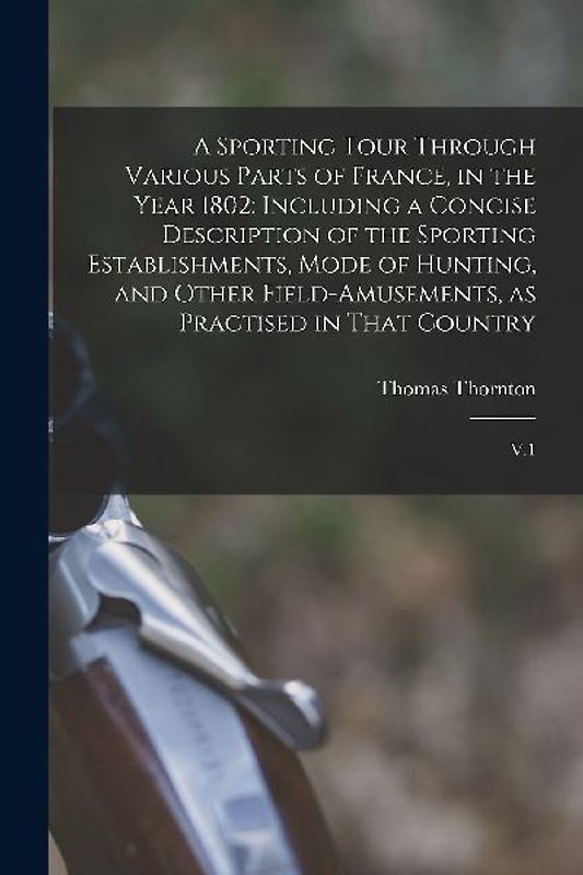 A Sporting Tour Through Various Parts of France, in the Year 1802: Including a Concise Description of the Sporting Establishments, Mode of Hunting, an