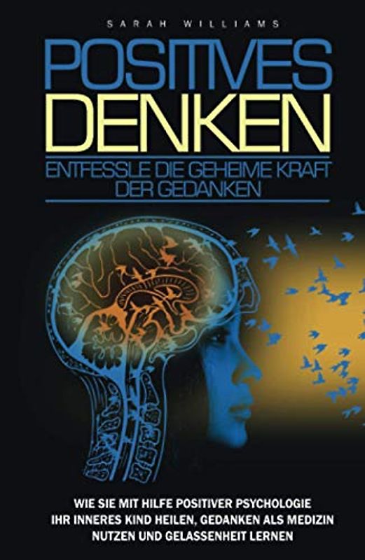 POSITIVES DENKEN: Entfessle die Geheime Kraft der Gedanken: Wie sie mit Hilfe positiver Psychologie ihr inneres Kind heilen, Gedanken als Medizin nutzen, Emotionaler Intelligenz, Gelassenheit lernen