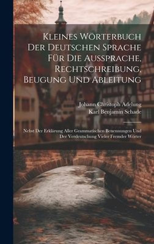 Kleines Wörterbuch Der Deutschen Sprache Für Die Aussprache, Rechtschreibung, Beugung Und Ableitung: Nebst Der Erklärung Aller Grammatischen Benennung