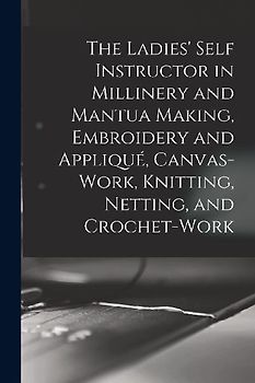 The Ladies' Self Instructor in Millinery and Mantua Making, Embroidery and Appliqué, Canvas-work, Knitting, Netting, and Crochet-work