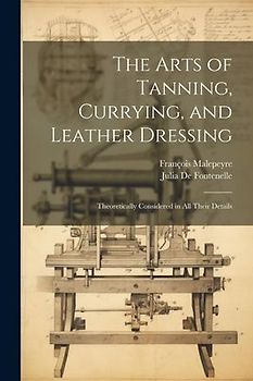 The Arts of Tanning, Currying, and Leather Dressing: Theoretically Considered in All Their Details