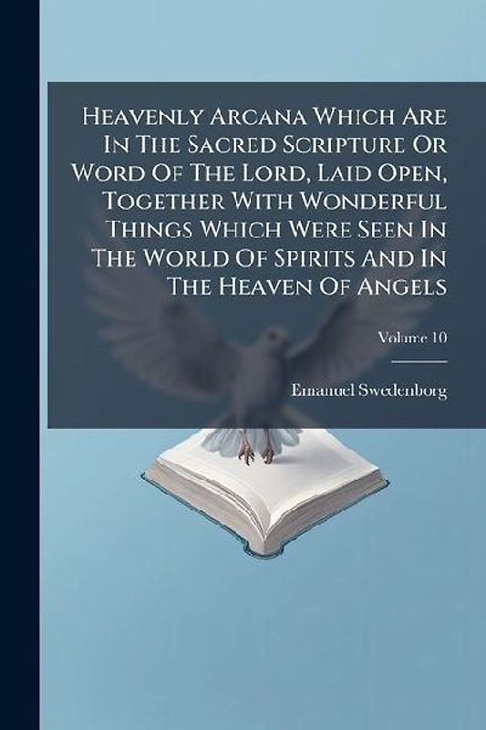Heavenly Arcana Which Are In The Sacred Scripture Or Word Of The Lord, Laid Open, Together With Wonderful Things Which Were Seen In The World Of Spirits And In The Heaven Of Angels