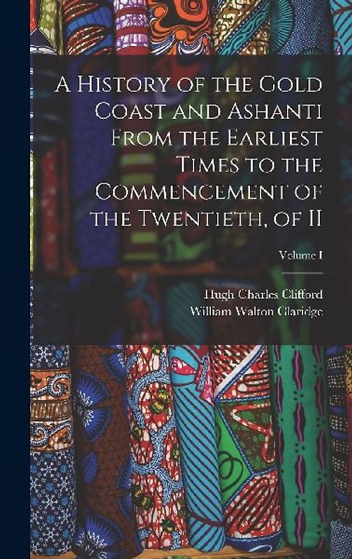 A History of the Gold Coast and Ashanti from the Earliest Times to the Commencement of the Twentieth, of II; Volume I