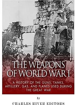 The Weapons of World War I: A History of the Guns, Tanks, Artillery, Gas, and Planes Used during the Great War