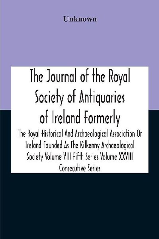 The Journal Of The Royal Society Of Antiquaries Of Ireland Formerly The Royal Historical And Archaeological Association Or Ireland Founded As The Kilkenny Archaeological Society Volume Viii Fifth Series Volume Xxviii Consecutive Series