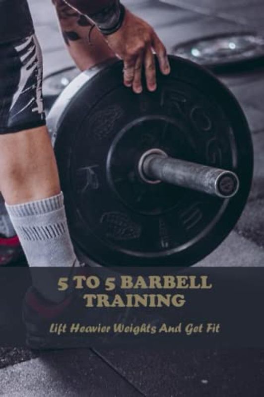 5 To 5 Barbell Training: Lift Heavier Weights And Get Fit