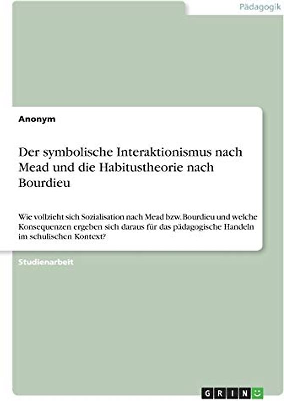 Der symbolische Interaktionismus nach Mead und die Habitustheorie nach Bourdieu: Wie vollzieht sich Sozialisation nach Mead bzw. Bourdieu und welche ... pädagogische Handeln im schulischen Kontext?