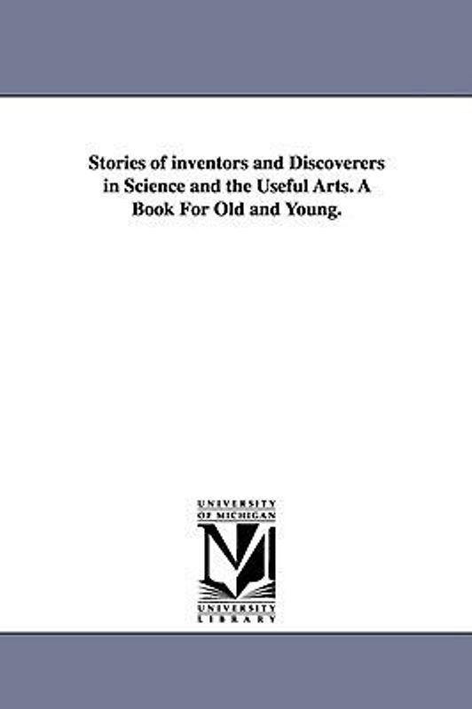 Stories of inventors and Discoverers in Science and the Useful Arts. A Book For Old and Young.