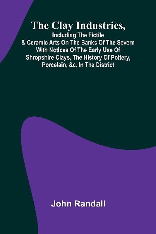 The Clay Industries, Including The Fictile & Ceramic Arts On The Banks Of The Severn With Notices Of The Early Use Of Shropshire Clays, The History Of Pottery, Porcelain, &C. In The District