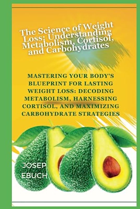 The Science of Weight Loss: Understanding Metabolism, Cortisol, and Carbohydrates: Mastering Your Body's Blueprint for Lasting Weight Loss: Decoding Metabolism, Harnessing Cortisol