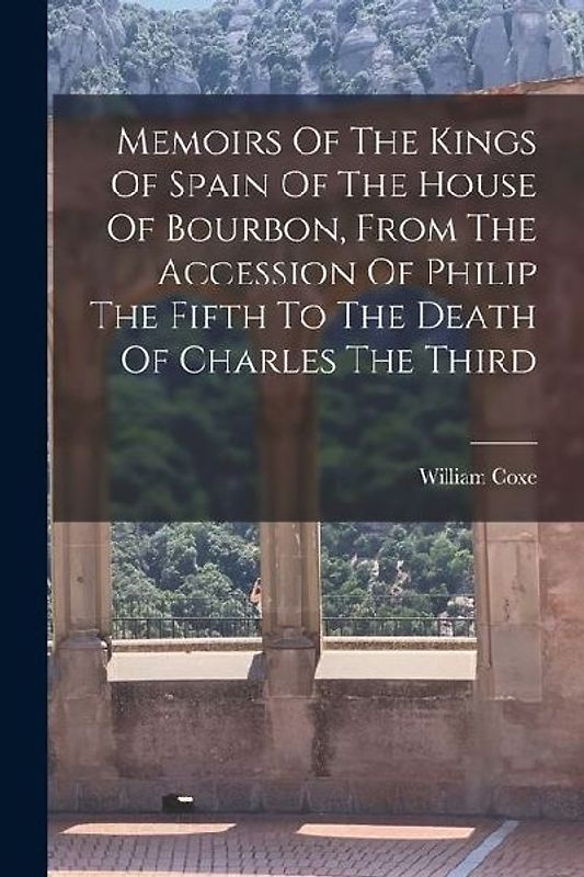 Memoirs Of The Kings Of Spain Of The House Of Bourbon, From The Accession Of Philip The Fifth To The Death Of Charles The Third
