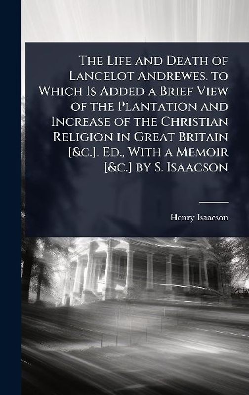 The Life and Death of Lancelot Andrewes. to Which Is Added a Brief View of the Plantation and Increase of the Christian Religion in Great Britain [&c.]. Ed., With a Memoir [&c.] by S. Isaacson