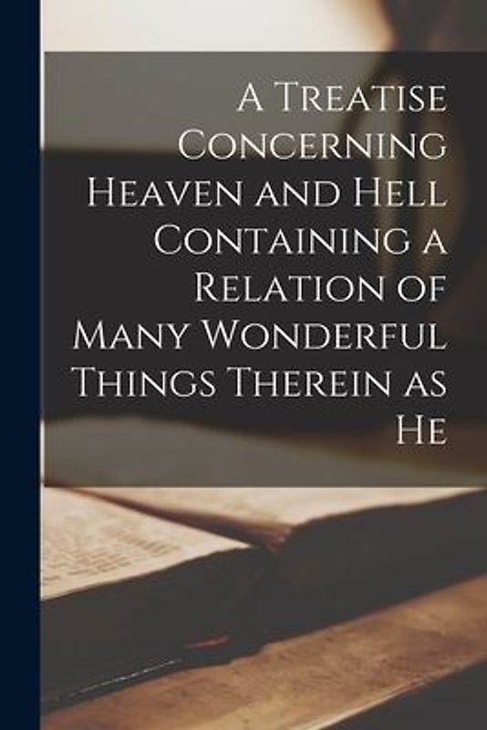 A Treatise Concerning Heaven and Hell Containing a Relation of Many Wonderful Things Therein as He