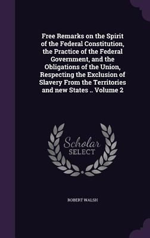 Free Remarks on the Spirit of the Federal Constitution, the Practice of the Federal Government, and the Obligations of the Union, Respecting the Exclusion of Slavery From the Territories and new States .. Volume 2