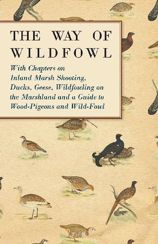 The Way of Wildfowl - With Chapters on Inland Marsh Shooting, Ducks, Geese, Wildfowling on the Marshland and a Guide to Wood-Pigeons and Wild-Fowl