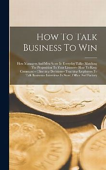 How To Talk Business To Win: How Managers And Men Score In Everyday Talk-- Matching The Proposition To Your Listener-- How To Keep Command-- Clinch