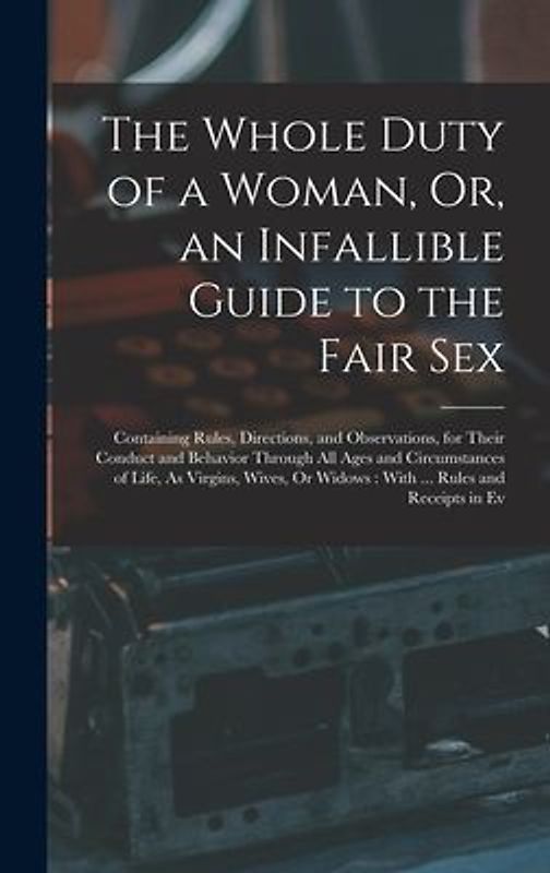 The Whole Duty of a Woman, Or, an Infallible Guide to the Fair Sex: Containing Rules, Directions, and Observations, for Their Conduct and Behavior Thr