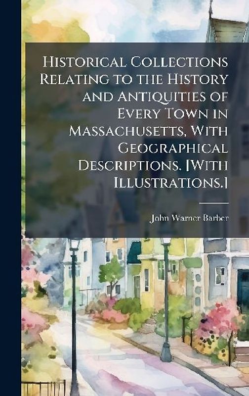 Historical Collections Relating to the History and Antiquities of Every Town in Massachusetts, With Geographical Descriptions. [With Illustrations.]
