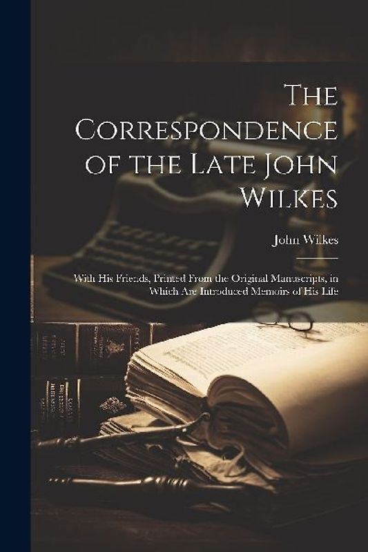 The Correspondence of the Late John Wilkes: With His Friends, Printed From the Original Manuscripts, in Which Are Introduced Memoirs of His Life