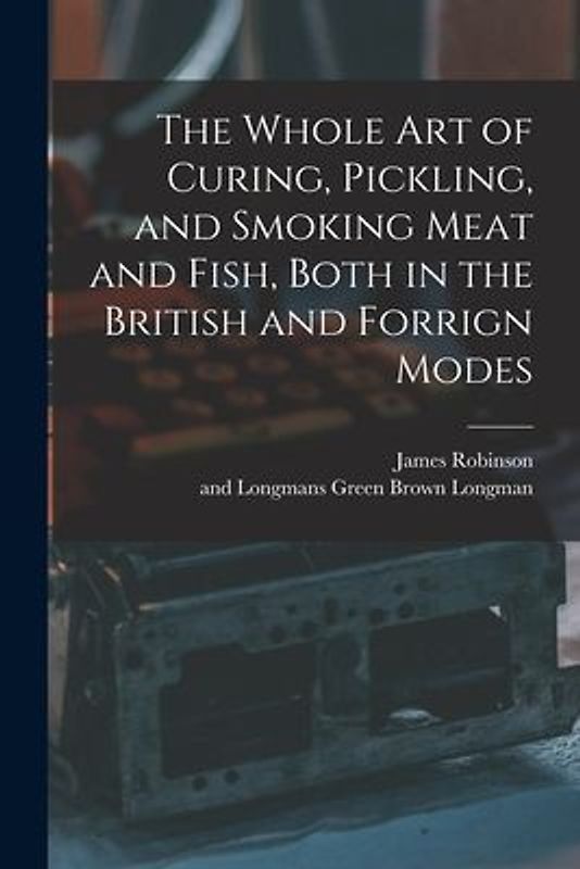 The Whole Art of Curing, Pickling, and Smoking Meat and Fish, Both in the British and Forrign Modes