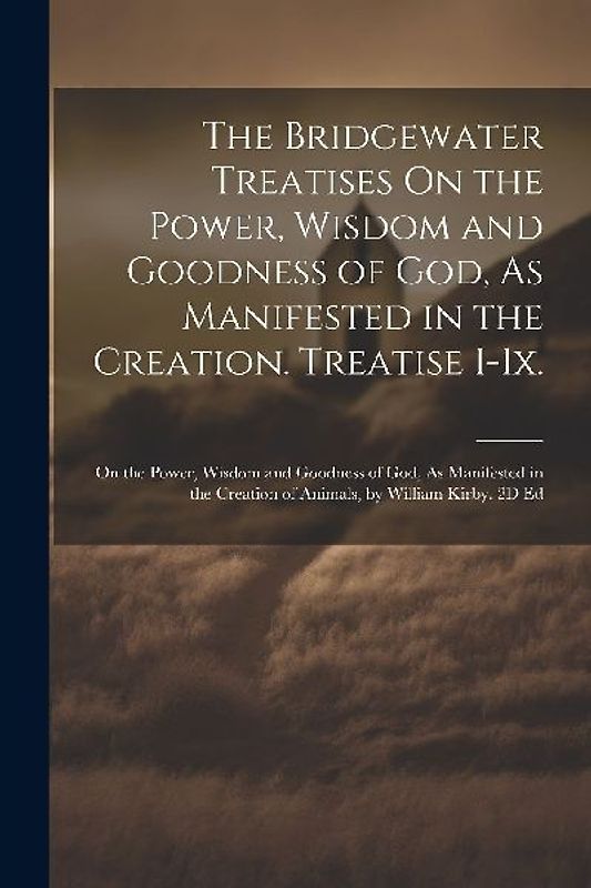 The Bridgewater Treatises On the Power, Wisdom and Goodness of God, As Manifested in the Creation. Treatise I-Ix.: On the Power, Wisdom and Goodness o