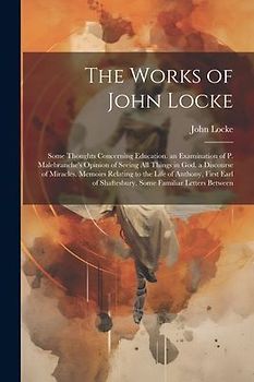 The Works of John Locke: Some Thoughts Concerning Education. an Examination of P. Malebranche's Opinion of Seeing All Things in God. a Discours