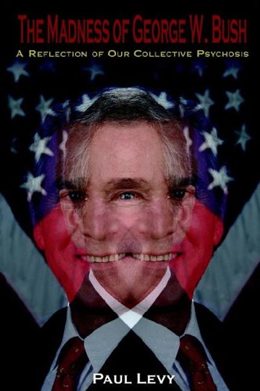The Madness of George W. Bush: A Reflection of Our Collective Psychosis - Levy, Paul