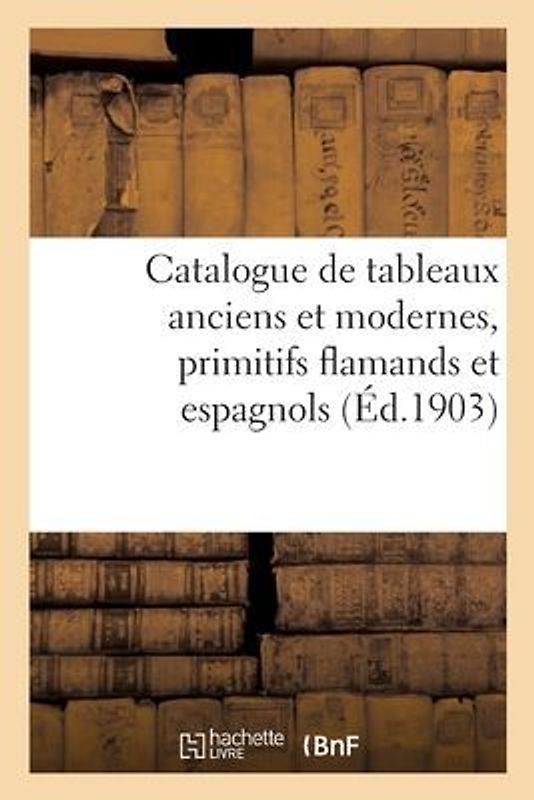 Catalogue de Tableaux Anciens Et Modernes, Primitifs Flamands Et Espagnols