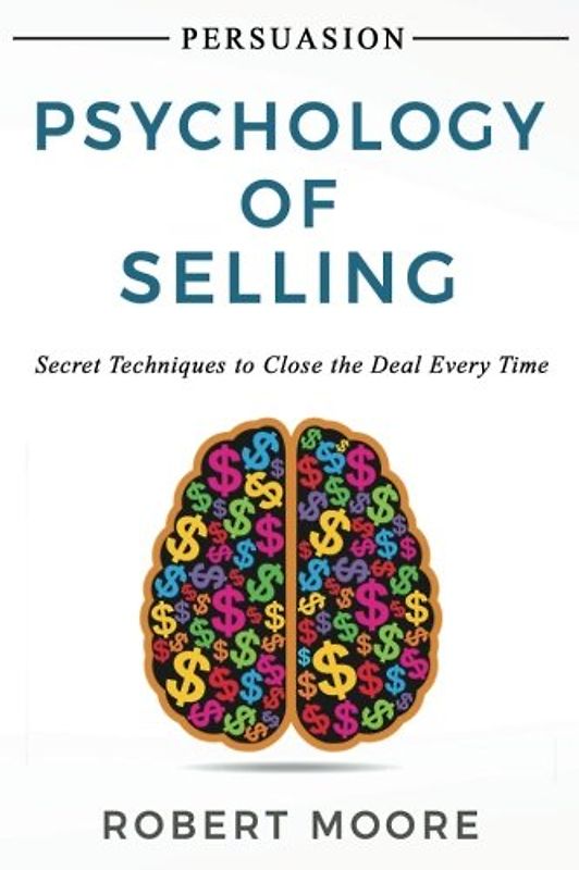 Persuasion: Psychology of Selling - Secret Techniques To Close The Deal Every Time
